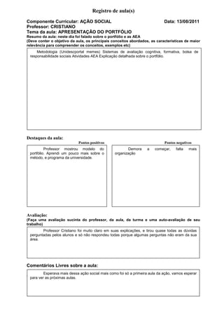 Registro de aula(s)
Componente Curricular: AÇÃO SOCIAL                                           Data: 13/08/2011
Professor: CRISTIANO
Tema da aula: APRESENTAÇÃO DO PORTFÓLIO
Resumo da aula: neste dia foi falado sobre o portfólio e as AEA
(Deve conter o objetivo da aula, os principais conceitos abordados, as características de maior
relevância para compreender os conceitos, exemplos etc)
     Metodologia (Unidescportal memes) Sistemas de avaliação cognitiva, formativa, bolsa de
 responsabilidade sociais Atividades AEA Explicação detalhada sobre o portfólio.




Destaques da aula:
                            Pontos positivos                                 Pontos negativos
          Professor mostrou modelo do                   Demora     a    começar,    falta   mais
 portfólio. Aprendi um pouco mais sobre o        organização
 método, e programa da universidade.




Avaliação:
(Faça uma avaliação sucinta do professor, da aula, da turma e uma auto-avaliação de seu
trabalho)
        Professor Cristiano foi muito claro em suas explicações, e tirou quase todas as dúvidas
 perguntadas pelos alunos e só não respondeu todas porque algumas perguntas não eram da sua
 área.




Comentários Livres sobre a aula:
         Esperava mais dessa ação social mais como foi só a primeira aula da ação, vamos esperar
Comentários Livres sobre a aula:
 para ver as próximas aulas.

                               Registro de aula(s)
 