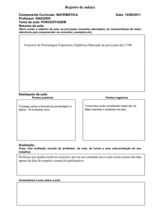 Registro de aula(s)
Componente Curricular: MATEMÁTICA                                          Data: 15/08/2011
Professor: NAGOSHI
Tema da aula: PORCENTAGEM
Resumo da aula:
(Deve conter o objetivo da aula, os principais conceitos abordados, as características de maior
relevância para compreender os conceitos, exemplos etc)



    Exercício de Porcentagem Expressões Algébricas Marcação de prova para dia 17/08




Destaques da aula:
          Pontos positivos                                         Pontos negativos


Consegui achar a formula da porcentagem e          Turma tava muito complicada nesse dia, só
aplica – lá Conteúdo novo.                         faltou expulsar o professor da sala.




Avaliação:
(Faça uma avaliação sucinta do professor, da aula, da turma e uma auto-avaliação de seu
trabalho)
Professor nos ajudou muito no exercício, por ser um conteúdo novo e por existir muitas dúvidas,
apesar da falta de respeito a turma foi participativa.




Comentários Livres sobre a aula:
 