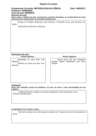 Registro de aula(s)

Componente Curricular: METODOLOGIA DA CIÊNCIA                                 Data: 16/08/2011
Professor: FERNANDA
Tema da aula: RESENHA
Resumo da aula:
(Deve conter o objetivo da aula, os principais conceitos abordados, as características de maior
relevância para compreender os conceitos, exemplos etc)
         Entrega do trabalho (Diferença entre Resumo e Resenha) Fazer uma Resenha em
Dupla.
          Explicações de Resumo e Resenha.




Destaques da aula:
             Pontos positivos                                       Pontos negativos
      Explicações de como fazer uma                         Alguns alunos não tava prestando
Resenha.                                             atenção, depois reclamavam que tinha
      Trabalho em dupla para fazer uma               dúvidas.
Resenha.




Avaliação:
(Faça uma avaliação sucinta do professor, da aula, da turma e uma auto-avaliação de seu
trabalho)
         Professora domina a matéria o que acabou facilitando na hora de aprender, turma
 Participa muito das aulas.




Comentários Livres sobre a aula:
          Não tenho certeza mais acho porque já estamos na 3° semana a turma tá conversando um
 pouco.
 