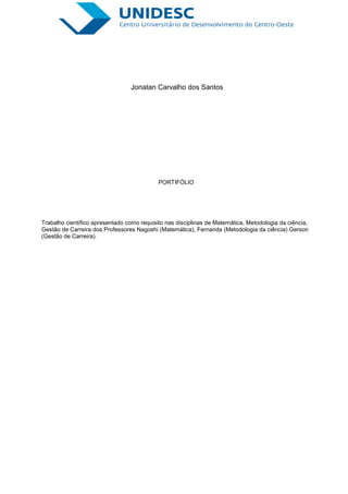 Jonatan Carvalho dos Santos




                                            PORTIFÓLIO




Trabalho científico apresentado como requisito nas disciplinas de Matemática, Metodologia da ciência,
Gestão de Carreira dos Professores Nagoshi (Matemática), Fernanda (Metodologia da ciência) Gerson
(Gestão de Carreira).
 