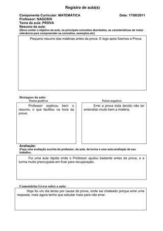 Registro de aula(s)
 Componente Curricular: MATEMÁTICA                                            Data: 17/08/2011
 Professor: NAGOSHI
 Tema da aula: PROVA
 Resumo da aula:
 (Deve conter o objetivo da aula, os principais conceitos abordados, as características de maior
 relevância para compreender os conceitos, exemplos etc)

         Pequeno resumo das matérias antes da prova. E logo após fizemos a Prova.




 Destaques da aula:
        Pontos positivos                                        Pontos negativos
        Professor explicou bem o                        Errei a prova toda devido não ter
 resumo, o que facilitou na hora da               entendido muito bem a matéria.
 prova.




 Avaliação:
 (Faça uma avaliação sucinta do professor, da aula, da turma e uma auto-avaliação de seu
 trabalho)

       Foi uma aula rápida onde o Professor ajudou bastante antes da prova, e a
 turma muito preocupada em ficar para recuperação.




  Comentários Livres sobre a aula:
      Hoje foi um dia tenso por causa da prova, onde sai chateado porque errei uma
resposta, mais agora tenho que estudar mais para não errar.
 