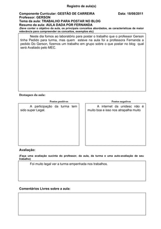 Registro de aula(s)

Componente Curricular: GESTÃO DE CARREIRA                                  Data: 18/08/2011
Professor: GERSON
Tema da aula: TRABALHO PARA POSTAR NO BLOG
Resumo da aula: AULA DADA POR FERNANDA
(Deve conter o objetivo da aula, os principais conceitos abordados, as características de maior
relevância para compreender os conceitos, exemplos etc)
      Neste dia fomos ao laboratório para postar o trabalho que o professor Gerson
tinha Pedido para turma, mas quem esteve na aula foi a professora Fernanda a
pedido Do Gerson, fizemos um trabalho em grupo sobre o que postar no blog qual
será Avaliado pelo MEC.




Destaques da aula:
                       Pontos positivos                               Pontos negativos
       A participação da turma tem                        A internet da unidesc não é
sido super Legal.                                   muito boa e isso nos atrapalha muito




Avaliação:
(Faça uma avaliação sucinta do professor, da aula, da turma e uma auto-avaliação de seu
trabalho)
        Foi muito legal ver a turma empenhada nos trabalhos.




Comentários Livres sobre a aula:




                               Registro de aula(s)
 