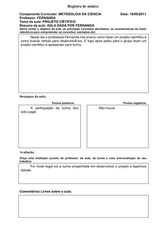 Registro de aula(s)
Componente Curricular: METODOLGIA DA CIENCIA                               Data: 19/08/2011
Professor: FERNANDA
Tema da aula: PROJETO CIÊTIFICO
Resumo da aula: AULA DADA POR FERNANDA
(Deve conter o objetivo da aula, os principais conceitos abordados, as características de maior
relevância para compreender os conceitos, exemplos etc)
       Neste dia a professora Fernanda nos ensino como fazer um projeto cientifico e
como buscar verbas para desenvolvê-los. E logo após pediu para o grupo fazer um
projeto cientifico e apresentar para turma.




Destaques da aula:
                        Pontos positivos                                     Pontos negativos
       A participação da turma tem                         Não houve
sido Legal.




Avaliação:
(Faça uma avaliação sucinta do professor, da aula, da turma e uma auto-avaliação de seu
trabalho)
      Foi muito legal ver a turma empenhada em desenvolver o projeto e fazermos
debate.




Comentários Livres sobre a aula:




                                    Registro de aula(s)
 