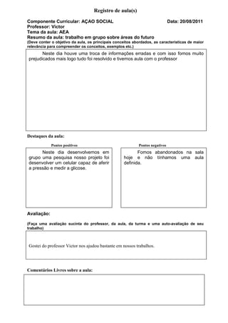 Registro de aula(s)
Componente Curricular: AÇAO SOCIAL                                             Data: 20/08/2011
Professor: Victor
Tema da aula: AEA
Resumo da aula: trabalho em grupo sobre áreas do futuro
(Deve conter o objetivo da aula, os principais conceitos abordados, as características de maior
relevância para compreender os conceitos, exemplos etc.)
       Neste dia houve uma troca de informações erradas e com isso fomos muito
prejudicados mais logo tudo foi resolvido e tivemos aula com o professor




Destaques da aula:
             Pontos positivos                               Pontos negativos
      Neste dia desenvolvemos em                           Fomos abandonados na sala
grupo uma pesquisa nosso projeto foi                hoje e não tínhamos uma aula
desenvolver um celular capaz de aferir              definida.
a pressão e medir a glicose.




Avaliação:

(Faça uma avaliação sucinta do professor, da aula, da turma e uma auto-avaliação de seu
trabalho)



Gostei do professor Victor nos ajudou bastante em nossos trabalhos.




Comentários Livres sobre a aula:
 