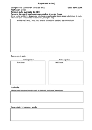 Registro de aula(s)

Componente Curricular: visita do MEC                                                                Data: 22/08/2011
Professor: Victor
Tema da aula: avaliação do MEC
Resumo da aula: trabalho em grupo sobre áreas do futuro
(Deve conter o objetivo da aula, os principais conceitos abordados, as características de maior
relevância para compreender os conceitos, exemplos etc.)
           Neste dia o MEC veio para avaliar o curso de sistema de informação.




Destaques da aula:
                       Pontos positivos                                                 Pontos negativos
           Não teve                                                               Não teve




Avaliação:
(Faça uma avaliação sucinta do professor, da aula, da turma e uma auto-avaliação de seu trabalho)




Comentários Livres sobre a aula:




                                                  Registro de aula(s)
 