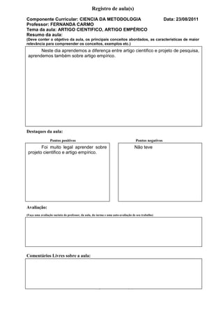Registro de aula(s)
Componente Curricular: CIENCIA DA METODOLOGIA                                                         Data: 23/08/2011
Professor: FERNANDA CARMO
Tema da aula: ARTIGO CIENTIFICO, ARTIGO EMPÉRICO
Resumo da aula:
(Deve conter o objetivo da aula, os principais conceitos abordados, as características de maior
relevância para compreender os conceitos, exemplos etc.)
          Neste dia aprendemos a diferença entre artigo cientifico e projeto de pesquisa,
    aprendemos também sobre artigo empírico.




Destaques da aula:
                 Pontos positivos                                                  Pontos negativos
           Foi muito legal aprender sobre                                         Não teve
    projeto cientifico e artigo empírico.




Avaliação:
(Faça uma avaliação sucinta do professor, da aula, da turma e uma auto-avaliação de seu trabalho)




Comentários Livres sobre a aula:




,
                                                  Registro de aula(s)
 