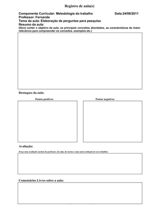 Registro de aula(s)
Componente Curricular: Metodologia do trabalho                                                        Data:24/08/2011
Professor: Fernanda
Tema da aula: Elaboração de perguntas para pesquisa
Resumo da aula:
(Deve conter o objetivo da aula, os principais conceitos abordados, as características de maior
relevância para compreender os conceitos, exemplos etc.)




Destaques da aula:
                 Pontos positivos                                                  Pontos negativos




Avaliação:
(Faça uma avaliação sucinta do professor, da aula, da turma e uma auto-avaliação de seu trabalho)




Comentários Livres sobre a aula:




                                                  Registro de aula(s)
 