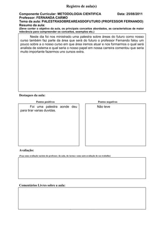 Registro de aula(s)
Componente Curricular: METODOLOGIA CIENTIFICA    Data: 25/08/2011
Professor: FERNANDA CARMO
Tema da aula: PALESTRASOBREAREASDOFUTURO (PROFESSOR FERNANDO)
Resumo da aula:
(Deve conter o objetivo da aula, os principais conceitos abordados, as características de maior
relevância para compreender os conceitos, exemplos etc.)
        Neste dia foi nos ministrado uma palestra sobre áreas do futuro como nosso
 curso também faz parte da área que será do futuro o professor Fernando falou um
 pouco sobre a o nosso curso em que área iremos atuar e nos formarmos o qual será
 analista de sistema e qual seria o nosso papel em nossa carreira comentou que seria
 muito importante fazermos uns cursos extra.




Destaques da aula:
                 Pontos positivos                                                  Pontos negativos
        Foi uma palestra aonde deu                                                Não teve
 para tirar varias duvidas.




Avaliação:
(Faça uma avaliação sucinta do professor, da aula, da turma e uma auto-avaliação de seu trabalho)




Comentários Livres sobre a aula:


                    Registro de aula(s)
Componente Curricular: GESTAO DE CARREIRA                                                           Data: 24/08/2011
Professor: GERSON
                           Registro de aula(s)
 