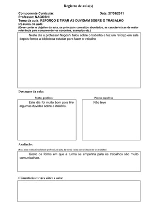 Registro de aula(s)
Componente Curricular:                       Data: 27/08/2011
Professor: NAGOSHI
Tema da aula: REFORÇO E TIRAR AS DUVIDAM SOBRE O TRABALHO
Resumo da aula:
(Deve conter o objetivo da aula, os principais conceitos abordados, as características de maior
relevância para compreender os conceitos, exemplos etc.)
       Neste dia o professor Nagoshi falou sobre o trabalho e fez um reforço em sala
 depois fomos a biblioteca estudar para fazer o trabalho




Destaques da aula:
                 Pontos positivos                                                  Pontos negativos
      Este dia foi muito bom pois tirei                                           Não teve
 algumas duvidas sobre a matéria.




Avaliação:
(Faça uma avaliação sucinta do professor, da aula, da turma e uma auto-avaliação de seu trabalho)

      Gosto da forma em que a turma se empenha para os trabalhos são muito
 comunicativos.




Comentários Livres sobre a aula:




                                                  Registro de aula(s)
 