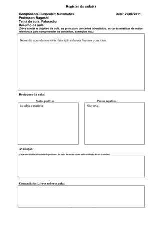 Registro de aula(s)
Componente Curricular: Matemática                                                                   Data: 29/08/2011
Professor: Nagoshi
Tema da aula: Fatoração
Resumo da aula:
(Deve conter o objetivo da aula, os principais conceitos abordados, as características de maior
relevância para compreender os conceitos, exemplos etc.)


 Nesse dia aprendemos sobre fatoração e depois fizemos exercícios.




Destaques da aula:
                 Pontos positivos                                                  Pontos negativos
 Já sabia a matéria                                                     Não teve.




Avaliação:
(Faça uma avaliação sucinta do professor, da aula, da turma e uma auto-avaliação de seu trabalho)




Comentários Livres sobre a aula:




                                                  Registro de aula(s)
 