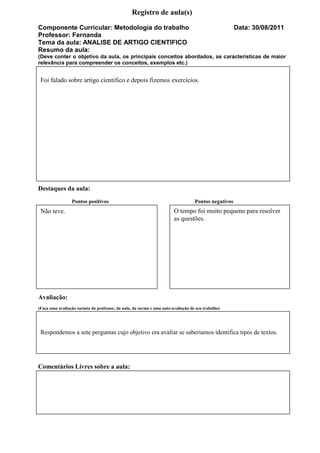 Registro de aula(s)
Componente Curricular: Metodologia do trabalho                                                        Data: 30/08/2011
Professor: Fernanda
Tema da aula: ANALISE DE ARTIGO CIENTIFICO
Resumo da aula:
(Deve conter o objetivo da aula, os principais conceitos abordados, as características de maior
relevância para compreender os conceitos, exemplos etc.)


 Foi falado sobre artigo cientifico e depois fizemos exercícios.




Destaques da aula:
                 Pontos positivos                                                  Pontos negativos
 Não teve.                                                              O tempo foi muito pequeno para resolver
                                                                        as questões.




Avaliação:
(Faça uma avaliação sucinta do professor, da aula, da turma e uma auto-avaliação de seu trabalho)




 Respondemos a sete perguntas cujo objetivo era avaliar se saberíamos identifica tipos de textos.




Comentários Livres sobre a aula:
 