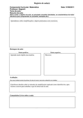 Registro de aula(s)
Componente Curricular: Matemática                                                                     Data: 31/08/2011
Professor: Nagoshi
Tema da aula:
Resumo da aula:
(Deve conter o objetivo da aula, os principais conceitos abordados, as características de maior
relevância para compreender os conceitos, exemplos etc.)


 Aprendemos sobre simplificações e depois praticamos com exercícios.




Destaques da aula:
                 Pontos positivos                                                  Pontos negativos
 Aprende muito rápido essa matéria.                                     Não teve.




Avaliação:
(Faça uma avaliação sucinta do professor, da aula, da turma e uma auto-avaliação de seu trabalho)


 O professor abordou sobre os métodos de simplificação explicado como identificá-los, após
 fizemos exército para trabalhar o que foi absorvido na aula.




Comentários Livres sobre a aula:




                                                  Registro de aula(s)
 