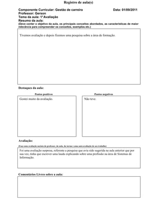 Registro de aula(s)

Componente Curricular: Gestão de carreira                                                             Data: 01/09/2011
Professor: Gerson
Tema da aula: 1° Avaliação
Resumo da aula:
(Deve conter o objetivo da aula, os principais conceitos abordados, as características de maior
relevância para compreender os conceitos, exemplos etc.)


 Tivemos avaliação e depois fizemos uma pesquisa sobre a área de formação.




Destaques da aula:
                 Pontos positivos                                                  Pontos negativos
 Gostei muito da avaliação.                                             Não teve.




Avaliação:
(Faça uma avaliação sucinta do professor, da aula, da turma e uma auto-avaliação de seu trabalho)

 Foi uma avaliação surpresa, referente a pesquisa que avia sido sugerida na aula anterior que por
 sua vez, tinha que escrever uma lauda explicando sobre uma profissão na área de Sistemas de
 Informação.




Comentários Livres sobre a aula:
 