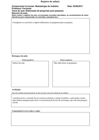Registro de aula(s)

Componente Curricular: Metodologia do trabalho                                                 Data: 02/09/2011
Professor: Fernanda
Tema da aula: Elaboração de perguntas para pesquisa
Resumo da aula:
(Deve conter o objetivo da aula, os principais conceitos abordados, as características de maior
relevância para compreender os conceitos, exemplos etc.)


 Corrigimos os exercícios e depois elaboramos as perguntas para a pesquisa.




Destaques da aula:
                 Pontos positivos                                                  Pontos negativos
 Saímos de sala.                                                        Não sabia fazer as perguntas.




Avaliação:
(Faça uma avaliação sucinta do professor, da aula, da turma e uma auto-avaliação de seu trabalho)


 A professora fez a correção de um exercício referente a Artigo Científico, e após pediu a turma
 para elaborar perguntas para fazer a um profissional da área de tecnologia, que será uma pesquisa
 escrita.



Comentários Livres sobre a aula:
 