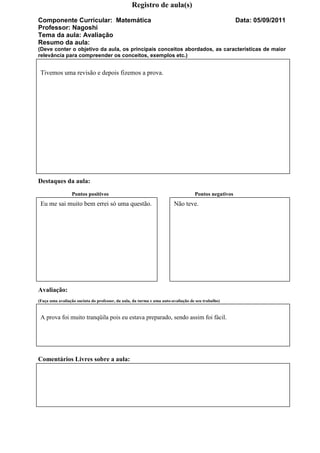 Registro de aula(s)

Componente Curricular: Matemática                                                                     Data: 05/09/2011
Professor: Nagoshi
Tema da aula: Avaliação
Resumo da aula:
(Deve conter o objetivo da aula, os principais conceitos abordados, as características de maior
relevância para compreender os conceitos, exemplos etc.)


 Tivemos uma revisão e depois fizemos a prova.




Destaques da aula:
                 Pontos positivos                                                  Pontos negativos
 Eu me sai muito bem errei só uma questão.                              Não teve.




Avaliação:
(Faça uma avaliação sucinta do professor, da aula, da turma e uma auto-avaliação de seu trabalho)


 A prova foi muito tranqüila pois eu estava preparado, sendo assim foi fácil.




Comentários Livres sobre a aula:
 