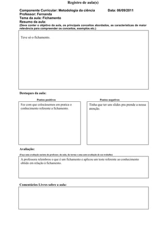 Registro de aula(s)

Componente Curricular: Metodologia da ciência                                              Data: 06/09/2011
Professor: Fernanda
Tema da aula: Fichamento
Resumo da aula:
(Deve conter o objetivo da aula, os principais conceitos abordados, as características de maior
relevância para compreender os conceitos, exemplos etc.)


 Teve só o fichamento.




Destaques da aula:
                 Pontos positivos                                                  Pontos negativos
 Fez com que colocássemos em pratica o                                  Tinha que ter uns slides pra prende a nossa
 conhecimento referente a fichamento.                                   atenção.




Avaliação:
(Faça uma avaliação sucinta do professor, da aula, da turma e uma auto-avaliação de seu trabalho)

 A professora relembrou o que é um fichamento e aplicou um teste referente ao conhecimento
 obtido em relação à fichamento.




Comentários Livres sobre a aula:
 
