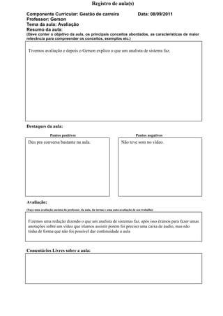 Registro de aula(s)

Componente Curricular: Gestão de carreira                                            Data: 08/09/2011
Professor: Gerson
Tema da aula: Avaliação
Resumo da aula:
(Deve conter o objetivo da aula, os principais conceitos abordados, as características de maior
relevância para compreender os conceitos, exemplos etc.)


 Tivemos avaliação e depois o Gerson explico o que um analista de sistema faz.




Destaques da aula:
                 Pontos positivos                                                  Pontos negativos
 Deu pra conversa bastante na aula.                                     Não teve som no vídeo.




Avaliação:
(Faça uma avaliação sucinta do professor, da aula, da turma e uma auto-avaliação de seu trabalho)


 Fizemos uma redação dizendo o que um analista de sistemas faz, após isso éramos para fazer umas
 anotações sobre um vídeo que iríamos assistir porem foi preciso uma caixa de áudio, mas não
 tinha de forma que não foi possível dar continuidade a aula



Comentários Livres sobre a aula:
 
