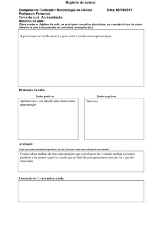 Registro de aula(s)

Componente Curricular: Metodologia da ciência                                                 Data: 09/09/2011
Professor: Fernanda
Tema da aula: Apresentação
Resumo da aula:
(Deve conter o objetivo da aula, os principais conceitos abordados, as características de maior
relevância para compreender os conceitos, exemplos etc.)


 A professora Fernanda mostra o jeito certo e errado numa apresentação.




Destaques da aula:
                 Pontos positivos                                                  Pontos negativos
 Aprendemos o que não devemos fazer numa                                Não teve.
 apresentação




Avaliação:
(Faça uma avaliação sucinta do professor, da aula, da turma e uma auto-avaliação de seu trabalho)

 Fizemos duas analises de duas apresentações que a professora fez, visando analisar os pontos
 positivos e os pontos negativos, sendo que ao final da aula apresentasse por escrito o que foi
 observado.




Comentários Livres sobre a aula:
 