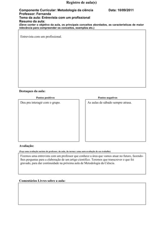 Registro de aula(s)

Componente Curricular: Metodologia da ciência                                                 Data: 10/09/2011
Professor: Fernanda
Tema da aula: Entrevista com um profissional
Resumo da aula:
(Deve conter o objetivo da aula, os principais conceitos abordados, as características de maior
relevância para compreender os conceitos, exemplos etc.)


 Entrevista com um profissional.




Destaques da aula:
                 Pontos positivos                                                  Pontos negativos
 Deu pra interagir com o grupo.                                         As aulas de sábado sempre atrasa.




Avaliação:
(Faça uma avaliação sucinta do professor, da aula, da turma e uma auto-avaliação de seu trabalho)

 Fizemos uma entrevista com um professor que conhece a área que vamos atuar no futuro, fazendo-
 lhes perguntas para a elaboração de um artigo cientifico. Teremos que transcrever o que foi
 gravado, para dar continuidade na próxima aula de Metodologia da Ciência.




Comentários Livres sobre a aula:
 