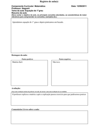 Registro de aula(s)

Componente Curricular: Matemática                                                                     Data: 12/09/2011
Professor: Nagoshi
Tema da aula: Equação do 1° grau
Resumo da aula:
(Deve conter o objetivo da aula, os principais conceitos abordados, as características de maior
relevância para compreender os conceitos, exemplos etc.)


 Aprendemos equação do 1° grau e depois praticamos um bocado.




Destaques da aula:
                 Pontos positivos                                                  Pontos negativos
 Matéria fácil.                                                         Não teve.




Avaliação:
(Faça uma avaliação sucinta do professor, da aula, da turma e uma auto-avaliação de seu trabalho)

 O professor explicou a matéria e após a explicação passou exercício para que pudéssemos praticar.




Comentários Livres sobre a aula:
 