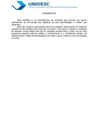 INTRODUÇÃO


        Este portifólio é um procedimento de avaliação que permite aos alunos
participarem da formulação dos objetivos de sua aprendizagem e avaliar seu
progresso.
       Eles são, portanto participantes ativos da avaliação, selecionando as melhores
amostra do seu trabalho para incluí-las no mesmo. Tem como o objetivo a avaliação
do discente, busca relatar tudo que foi estudado durante todo o curso, por ser uma
ferramenta pessoal pode-se avaliar o conhecimento e o rendimento escolar, foi
realizado para o relato de aprendizagem da autora e para o relato do que foi estudado
no curso.
 