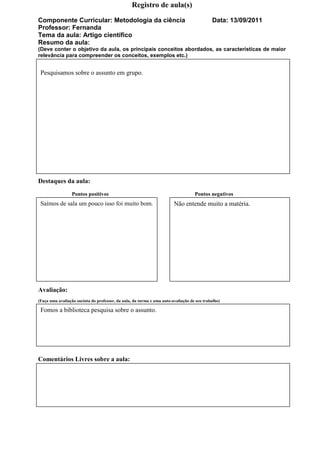 Registro de aula(s)

Componente Curricular: Metodologia da ciência                                               Data: 13/09/2011
Professor: Fernanda
Tema da aula: Artigo científico
Resumo da aula:
(Deve conter o objetivo da aula, os principais conceitos abordados, as características de maior
relevância para compreender os conceitos, exemplos etc.)


 Pesquisamos sobre o assunto em grupo.




Destaques da aula:
                 Pontos positivos                                                  Pontos negativos
 Saímos de sala um pouco isso foi muito bom.                            Não entende muito a matéria.




Avaliação:
(Faça uma avaliação sucinta do professor, da aula, da turma e uma auto-avaliação de seu trabalho)

 Fomos a biblioteca pesquisa sobre o assunto.




Comentários Livres sobre a aula:
 