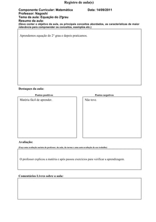 Registro de aula(s)

Componente Curricular: Matemática                                          Data: 14/09/2011
Professor: Nagoshi
Tema da aula: Equação do 2°
                          grau
Resumo da aula:
(Deve conter o objetivo da aula, os principais conceitos abordados, as características de maior
relevância para compreender os conceitos, exemplos etc.)


 Aprendemos equação do 2° grau e depois praticamos.




Destaques da aula:
                 Pontos positivos                                                  Pontos negativos
 Matéria fácil de aprender.                                             Não teve.




Avaliação:
(Faça uma avaliação sucinta do professor, da aula, da turma e uma auto-avaliação de seu trabalho)




 O professor explicou a matéria e após passou exercícios para verificar a aprendizagem.




Comentários Livres sobre a aula:
 