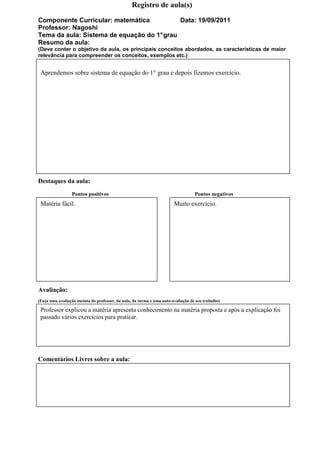 Registro de aula(s)

Componente Curricular: matemática           Data: 19/09/2011
Professor: Nagoshi
Tema da aula: Sistema de equação do 1° grau
Resumo da aula:
(Deve conter o objetivo da aula, os principais conceitos abordados, as características de maior
relevância para compreender os conceitos, exemplos etc.)


 Aprendemos sobre sistema de equação do 1° grau e depois fizemos exercício.




Destaques da aula:
                 Pontos positivos                                                  Pontos negativos
 Matéria fácil.                                                         Muito exercício.




Avaliação:
(Faça uma avaliação sucinta do professor, da aula, da turma e uma auto-avaliação de seu trabalho)

 Professor explicou a matéria apresenta conhecimento na matéria proposta e após a explicação foi
 passado vários exercícios para praticar.




Comentários Livres sobre a aula:
 