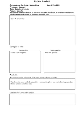 Registro de aula(s)

Componente Curricular: Matemática                                          Data: 21/09/2011
Professor: Nagoshi
Tema da aula: Avaliação
Resumo da aula:
(Deve conter o objetivo da aula, os principais conceitos abordados, as características de maior
relevância para compreender os conceitos, exemplos etc.)


 Prova de matemática.




Destaques da aula:
                 Pontos positivos                                                  Pontos negativos
 Sai-me + ou – na prova                                                 Errei três questões.




Avaliação:
(Faça uma avaliação sucinta do professor, da aula, da turma e uma auto-avaliação de seu trabalho)


 O professor fez uma revisão de matemática e em seguida aplicou uma avaliação referente as duas
 ultimas semanas de matéria dada.




Comentários Livres sobre a aula:
 