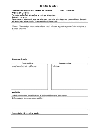 Registro de aula(s)
Componente Curricular: Gestão de carreira                                          Data: 22/09/2011
Professor: Gerson
Tema da aula: fala do sobre o vídeo e dinamica
Resumo da aula:
(Deve conter o objetivo da aula, os principais conceitos abordados, as características de maior
relevância para compreender os conceitos, exemplos etc.)


 Na aula falamos oque entendemos sobre o vídeo e depois pegamos algumas frases no quadro e
 fizemos um texto.




Destaques da aula:
                 Pontos positivos                                                  Pontos negativos
 Aula bem divertida e diferente.                                        Não teve.




Avaliação:
(Faça uma avaliação sucinta do professor, da aula, da turma e uma auto-avaliação de seu trabalho)

 Falamos oque pensamos sobre o vídeo.




Comentários Livres sobre a aula:
 