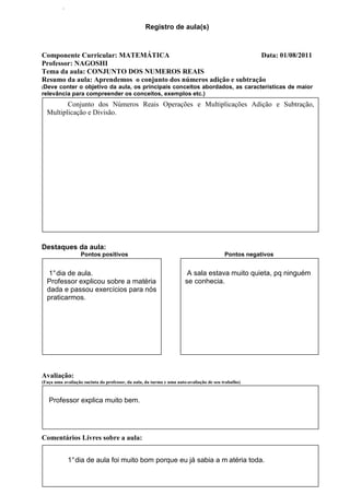 .


                                                  Registro de aula(s)



Componente Curricular: MATEMÁTICA                                  Data: 01/08/2011
Professor: NAGOSHI
Tema da aula: CONJUNTO DOS NUMEROS REAIS
Resumo da aula: Aprendemos o conjunto dos números adição e subtração
(Deve conter o objetivo da aula, os principais conceitos abordados, as características de maior
relevância para compreender os conceitos, exemplos etc.)
         Conjunto dos Números Reais Operações e Multiplicações Adição e Subtração,
  Multiplicação e Divisão.




Destaques da aula:
                   Pontos positivos                                                      Pontos negativos


   1° dia de aula.                                                     A sala estava muito quieta, pq ninguém
  Professor explicou sobre a matéria                                  se conhecia.
  dada e passou exercícios para nós
  praticarmos.




Avaliação:
(Faça uma avaliação sucinta do professor, da aula, da turma e uma auto-avaliação de seu trabalho)


   Professor explica muito bem.




Comentários Livres sobre a aula:


              1° dia de aula foi muito bom porque eu já sabia a m atéria toda.
 