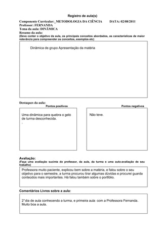 Registro de aula(s)
Componente Curricular:_METODOLOGIA DA CIÊNCIA                       DATA: 02/08/2011
Professor: FERNANDA
Tema da aula: DINÂMICA
Resumo da aula:
(Deve conter o objetivo da aula, os principais conceitos abordados, as características de maior
relevância para compreender os conceitos, exemplos etc)


        Dinâmica de grupo Apresentação da matéria




Destaques da aula:
                     Pontos positivos                                        Pontos negativos


 Uma dinâmica para quebra o gelo                     Não teve.
 de turma desconhecida.
 .




Avaliação:
(Faça uma avaliação sucinta do professor, da aula, da turma e uma auto-avaliação de seu
trabalho)
 Professora muito paciente, explicou bem sobre a matéria, e falou sobre o seu
 objetivo para o semestre, a turma procurou tirar algumas dúvidas e procurei guarda
 conteúdos mais importantes. Há falou também sobre o portfólio.



Comentários Livres sobre a aula:

 2° dia de aula conhecendo a turma, e primeira aula com a Professora Fernanda.
 Muito boa a aula.
                                Registro de aula (s)
 