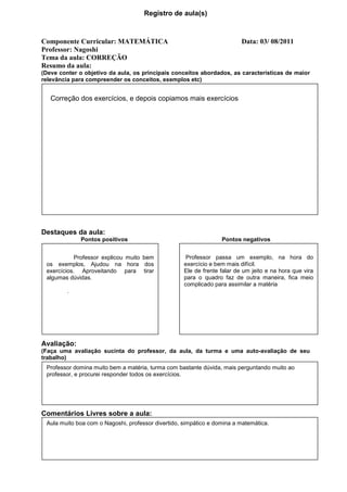 Registro de aula(s)



Componente Curricular: MATEMÁTICA                                         Data: 03/ 08/2011
Professor: Nagoshi
Tema da aula: CORREÇÃO
Resumo da aula:
(Deve conter o objetivo da aula, os principais conceitos abordados, as características de maior
relevância para compreender os conceitos, exemplos etc)


   Correção dos exercícios, e depois copiamos mais exercícios




Destaques da aula:
             Pontos positivos                                     Pontos negativos


            Professor explicou muito bem             Professor passa um exemplo, na hora do
 os exemplos, Ajudou na hora dos                    exercício e bem mais difícil.
 exercícios. Aproveitando para tirar                Ele de frente falar de um jeito e na hora que vira
 algumas dúvidas.                                   para o quadro faz de outra maneira, fica meio
                                                    complicado para assimilar a matéria
         .




Avaliação:
(Faça uma avaliação sucinta do professor, da aula, da turma e uma auto-avaliação de seu
trabalho)
 Professor domina muito bem a matéria, turma com bastante dúvida, mais perguntando muito ao
 professor, e procurei responder todos os exercícios.




Comentários Livres sobre a aula:
 Aula muito boa com o Nagoshi, professor divertido, simpático e domina a matemática.
 