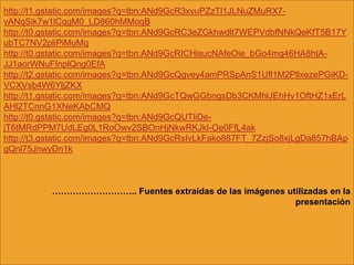 http://t1.gstatic.com/images?q=tbn:ANd9GcR3xvuPZzTl1JLNuZMuRX7-
vANqSik7w1lCqgM0_LD860hMMoqB
http://t0.gstatic.com/images?q=tbn:ANd9GcRC3eZGkhwdlt7WEPVdbfNNkQeKfT5B17Y
ubTC7NV2pliPiMuMq
http://t0.gstatic.com/images?q=tbn:ANd9GcRICHisucNAfeOie_bGo4mg46HA8htA-
JJ1aorWNuFInplQng0EfA
http://t2.gstatic.com/images?q=tbn:ANd9GcQgvey4amPRSpAnS1Ufl1M2PllxezePGiKD-
VCXVsb4W6YljZKX
http://t1.gstatic.com/images?q=tbn:ANd9GcTQwGGbngsDb3CKMhlJEhHv1OftHZ1xErL
AHl2TCnnG1XNeKAbCMQ
http://t0.gstatic.com/images?q=tbn:ANd9GcQUTliDe-
jT6tMRdPPM7UdLEg0L1RoOwv2SBOnHjNkwRKJkl-Oe0FfL4ak
http://t3.gstatic.com/images?q=tbn:ANd9GcRsIvLkFako887FT_7ZzjSo8xjLgDa857hBAp
gQnl75JnwyDn1k



          ……………………….. Fuentes extraídas de las imágenes utilizadas en la
                                                          presentación
 
