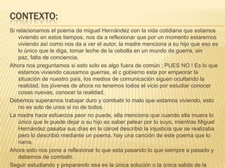 CONTEXTO:
Si relacionamos el poema de miguel Hernández con la vida cotidiana que estamos
    viviendo en estos tiempos, nos da a reflexionar que por un momento estaremos
    viviendo así como nos da a ver el autor, la madre menciona a su hijo que eso es
    lo único que le diga, tomar leche de la cebolla en un mundo de guerra, sin
    paz, falta de conciencia.
Ahora nos preguntamos si esto solo es algo fuera de común ; PUES NO ! Es lo que
    estamos viviendo causamos guerras, el c gobierno esta por empeorar la
    situación de nuestro país, los medios de comunicación siguen ocultando la
    realidad, los jóvenes de ahora no tenemos todos el vicio por estudiar conocer
    cosas nuevas, conocer la realidad.
Debemos superarnos trabajar duro y combatir lo malo que estamos viviendo, esto
    no es solo de unos si no de todos.
La madre hace esfuerzos peor no puede, ella menciona que cuando ella muera lo
    único que le puede dejar a su hijo es saber pelear por lo suyo, mientras Miguel
    Hernández pasaba sus días en la cárcel describió la injusticia que se realizaba
    pero lo describió mediante un poema, hay una canción de este poema que lo
    narra.
Ahora esto nos pone a reflexionar lo que esta pasando lo que siempre a pasado y
    debemos de combatir.
Seguir estudiando y preparando esa es la única solución o la única salida de la
 