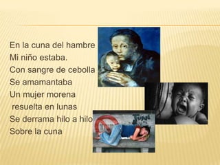 En la cuna del hambre
Mi niño estaba.
Con sangre de cebolla
Se amamantaba
Un mujer morena
resuelta en lunas
Se derrama hilo a hilo
Sobre la cuna
 