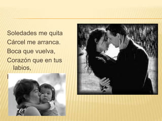 Soledades me quita
Cárcel me arranca.
Boca que vuelva,
Corazón que en tus
  labios,
Relampaguea.
 