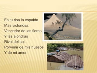 Es tu risa la espalda
Mas victoriosa,
Vencedor de las flores,
Y las alondras
Rival del sol.
Porvenir de mis huesos
Y de mi amor
 