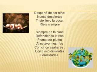 Desperté de ser niño:
  Nunca despiertes
 Triste llevo la boca:
    Ríete siempre

 Siempre en la cuna
 Defendiendo la risa
  Pluma por pluma
 Al octavo mes ríes
Con cinco azahares .
Con cinco diminutas
    Ferocidades.
 