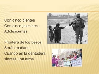 Con cinco dientes
Con cinco jazmines
Adolescentes.

Frontera de los besos
Serán mañana,
Cuando en la dentadura
sientas una arma
 