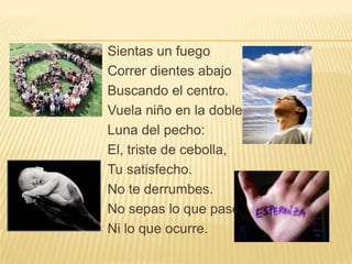 Sientas un fuego
Correr dientes abajo
Buscando el centro.
Vuela niño en la doble
Luna del pecho:
El, triste de cebolla,
Tu satisfecho.
No te derrumbes.
No sepas lo que paso
Ni lo que ocurre.
 