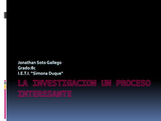 LA INVESTIGACION UN PROCESO INTERESANTE Jonathan Soto Gallego Grado:8c I.E.T.I. “Simona Duque" 