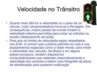 Velocidade no Trânsitro
• Quanto mais alta for a velocidade ou o peso de um
veículo, mais comprometedora torna-se a frenagem. Em
consequência, muitos países do mundo limitam a
velocidade máxima permitida para evitar as colisões ou
erosão (deslizamento da pista).
• Para que os limites de velocidade sejam respeitados,
nos EUA, é comum que a polícia patrulhe as ruas e use
equipamentos especiais como o radar móvel, para medir
a velocidade dos veículos. No Brasil e em alguns
países europeus, existem dispositivos
computadorizados que detectam automaticamente a
velocidade dos veículos e batem uma fotografia da placa
de identificação para posterior notificação
.

 