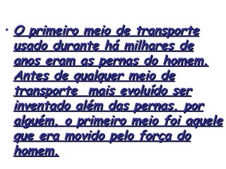 • O primeiro meio de transporte
usado durante há milhares de
anos eram as pernas do homem.
Antes de qualquer meio de
transporte mais evoluído ser
inventado além das pernas, por
alguém, o primeiro meio foi aquele
que era movido pelo força do
homem.

 