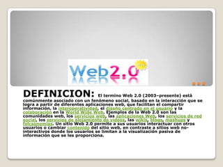 … DEFINICION: El termino Web 2.0 (2003–presente) está comúnmente asociado con un fenómeno social, basado en la interacción que se logra a partir de diferentes aplicaciones web, que facilitan el compartir información, la interoperatividad, el diseño centrado en el usuario y la colaboración en la WorldWide Web. Ejemplos de la Web 2.0 son las comunidades web, los servicios web, las aplicaciones Web, los servicios de red social, los servicios de alojamiento de videos, las wikis, blogs, mashups y folcsonomías. Un sitio Web 2.0 permite a sus usuarios interactuar con otros usuarios o cambiar contenido del sitio web, en contraste a sitios web no-interactivos donde los usuarios se limitan a la visualización pasiva de información que se les proporciona. 