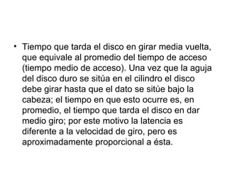 Tiempo que tarda el disco en girar media vuelta, que equivale al promedio del tiempo de acceso (tiempo medio de acceso). Una vez que la aguja del disco duro se sitúa en el cilindro el disco debe girar hasta que el dato se sitúe bajo la cabeza; el tiempo en que esto ocurre es, en promedio, el tiempo que tarda el disco en dar medio giro; por este motivo la latencia es diferente a la velocidad de giro, pero es aproximadamente proporcional a ésta.  