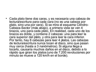 Cada plato tiene dos caras, y es necesaria una cabeza de lectura/escritura para cada cara (no es una cabeza por plato, sino una por cara). Si se mira el esquema Cilindro-Cabeza-Sector (más abajo), a primera vista se ven 4 brazos, uno para cada plato. En realidad, cada uno de los brazos es doble, y contiene 2 cabezas: una para leer la cara superior del plato, y otra para leer la cara inferior. Por tanto, hay 8 cabezas para leer 4 platos. Las cabezas de lectura/escritura nunca tocan el disco, sino que pasan muy cerca (hasta a 3 nanómetros). Si alguna llega a tocarlo, causaría muchos daños en el disco, debido a lo rápido que giran los platos (uno de 7.200 revoluciones por minuto se mueve a 120 km/h en el borde). 