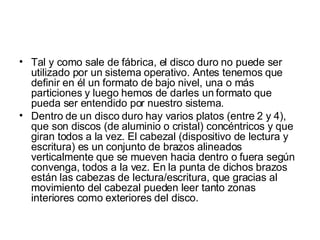 Tal y como sale de fábrica, el disco duro no puede ser utilizado por un sistema operativo. Antes tenemos que definir en él un formato de bajo nivel, una o más particiones y luego hemos de darles un formato que pueda ser entendido por nuestro sistema. Dentro de un disco duro hay varios platos (entre 2 y 4), que son discos (de aluminio o cristal) concéntricos y que giran todos a la vez. El cabezal (dispositivo de lectura y escritura) es un conjunto de brazos alineados verticalmente que se mueven hacia dentro o fuera según convenga, todos a la vez. En la punta de dichos brazos están las cabezas de lectura/escritura, que gracias al movimiento del cabezal pueden leer tanto zonas interiores como exteriores del disco. 