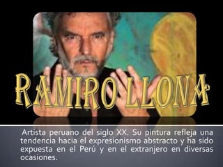 Ramiro LLona  Artista peruano del siglo XX. Su pintura refleja una tendencia hacia el expresionismo abstracto y ha sido expuesta en el Perú y en el extranjero en diversas ocasiones. 