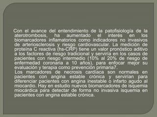  CLASIFICACION FUNCIONALUna vez que se diagnostica angina estable crónicaClase I: la actividad física ordinaria no produce síntomasClase II: ligera limitación de la actividad física ordinaria, por aparición de angina, al caminar más de dos cuadras en plano o subir más de un piso a paso normal.Clase III: marcada limitación para las actividades físicas ordinarias. Angina al caminar menos de dos cuadras o subir menos de un piso a paso normalClase IV: incapacidad para realizar cualquier actividad física, por presentar angina, aun en reposo.